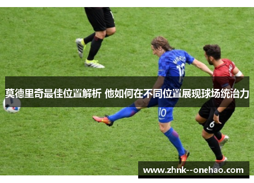 莫德里奇最佳位置解析 他如何在不同位置展现球场统治力 莫德里奇最佳位置解析 他如何在不同位置展现球场统治力