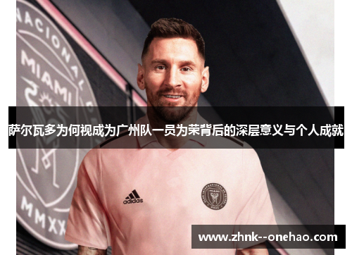 萨尔瓦多为何视成为广州队一员为荣背后的深层意义与个人成就 萨尔瓦多为何视成为广州队一员为荣背后的深层意义与个人成就