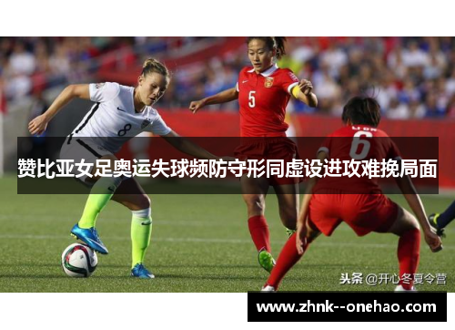 赞比亚女足奥运失球频防守形同虚设进攻难挽局面